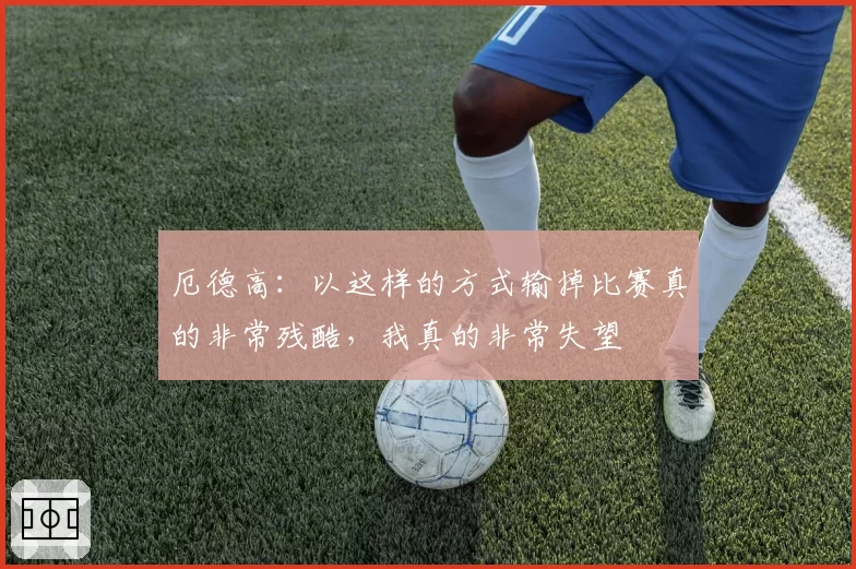 厄德高:以这样的方式输掉比赛真的非常残酷,我真的非常失望