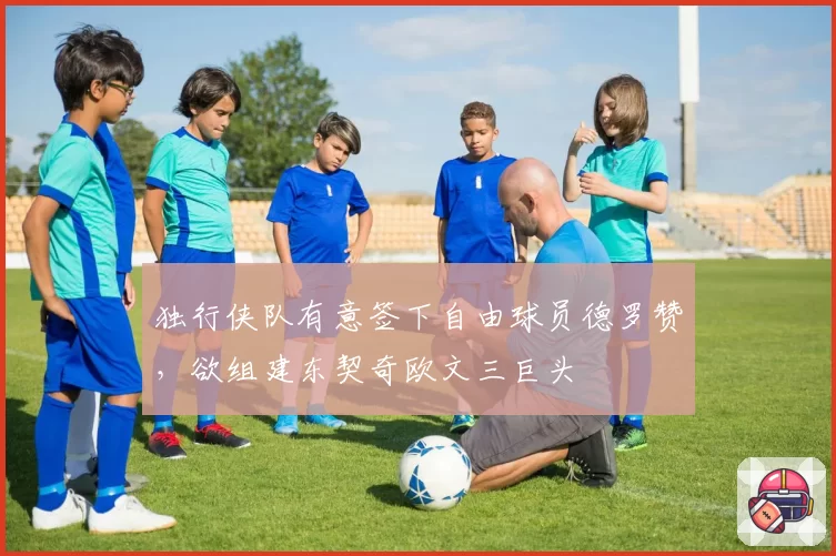 独行侠队有意签下自由球员德罗赞，欲组建东契奇欧文三巨头