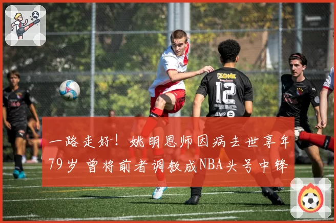 一路走好!姚明恩师因病去世享年79岁 曾将前者调教成NBA头号中锋