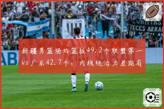 新疆男篮场均篮板49.2个联盟第一vs广东42.7个,内线统治力差距有多大
