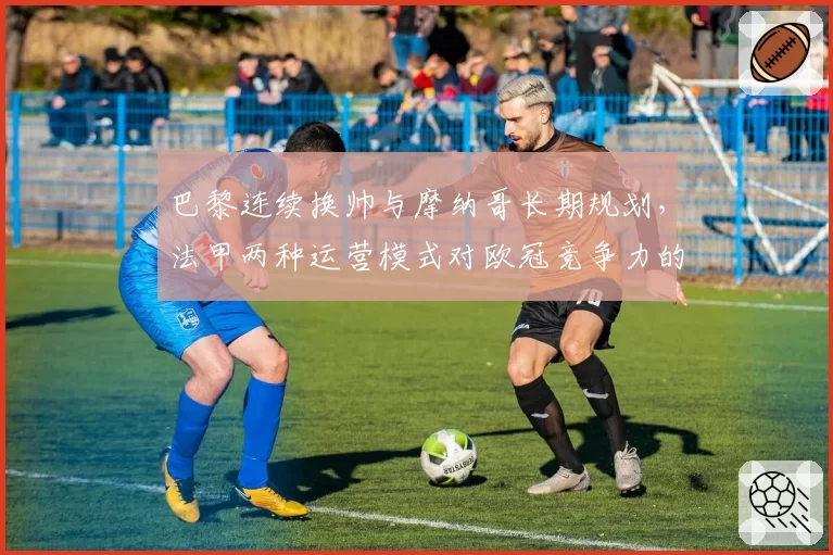 巴黎连续换帅与摩纳哥长期规划，法甲两种运营模式对欧冠竞争力的影响