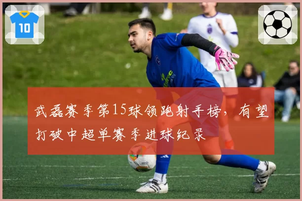 武磊赛季第15球领跑射手榜，有望打破中超单赛季进球纪录
