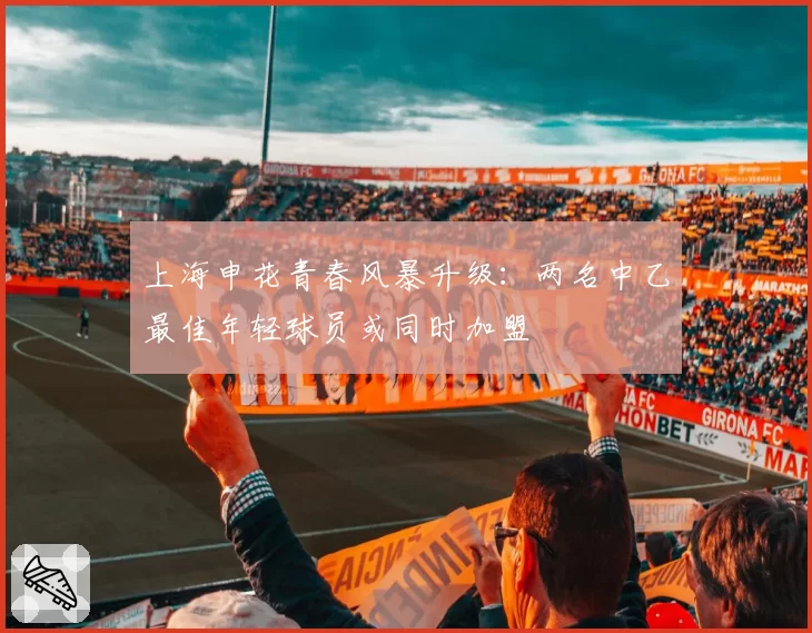 上海申花青春风暴升级:两名中乙最佳年轻球员或同时加盟
