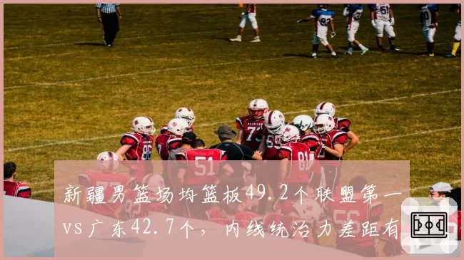 新疆男篮场均篮板49.2个联盟第一vs广东42.7个,内线统治力差距有多大
