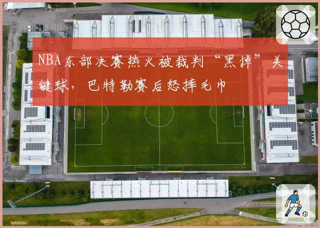 NBA东部决赛热火被裁判“黑掉”关键球，巴特勒赛后怒摔毛巾