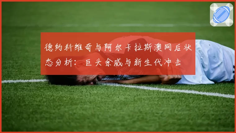 德约科维奇与阿尔卡拉斯澳网后状态分析:巨头余威与新生代冲击