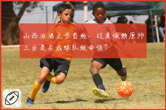山西汾酒止步首轮,过度依赖原帅三分是否成球队致命伤?