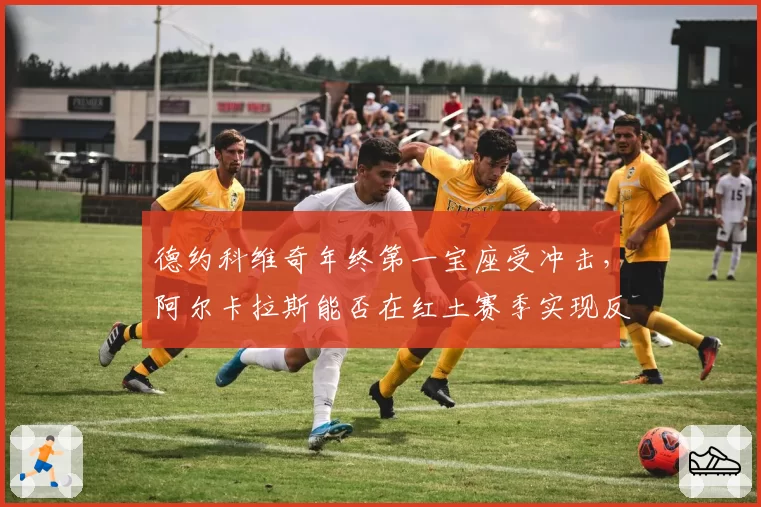 德约科维奇年终第一宝座受冲击，阿尔卡拉斯能否在红土赛季实现反超？