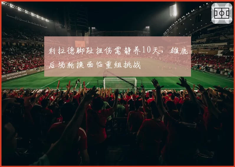 利拉德脚趾扭伤需静养10天，雄鹿后场轮换面临重组挑战