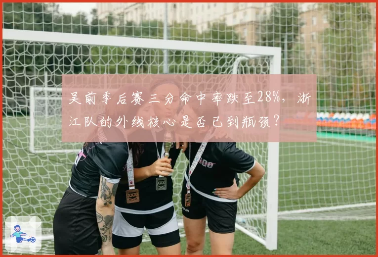 吴前季后赛三分命中率跌至28%,浙江队的外线核心是否已到瓶颈?