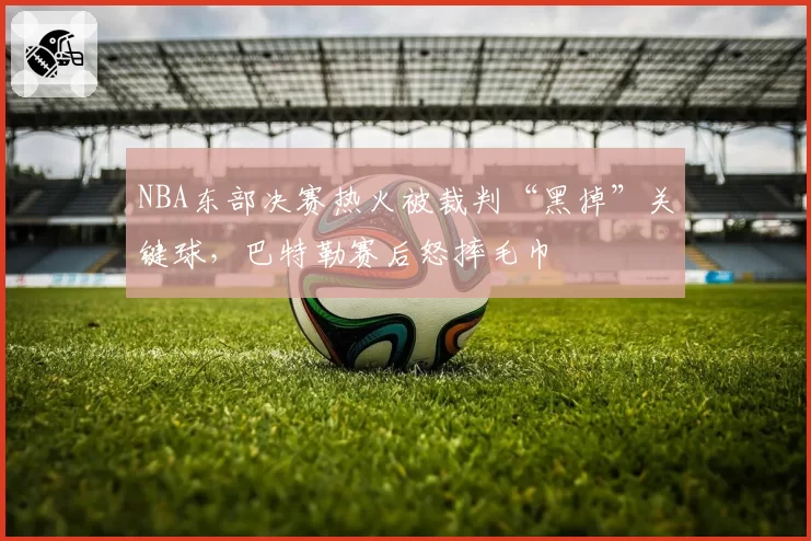 NBA东部决赛热火被裁判“黑掉”关键球，巴特勒赛后怒摔毛巾