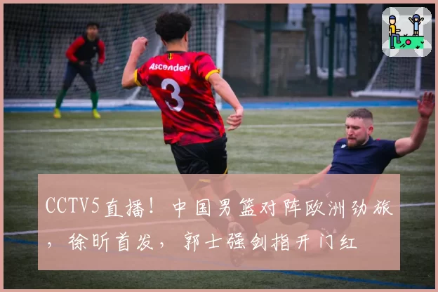 CCTV5直播!中国男篮对阵欧洲劲旅,徐昕首发,郭士强剑指开门红