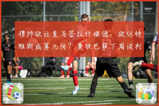 穆帅欲让皇马签拉什福德，效仿特维斯成算几何？曼联巴萨下周谈判