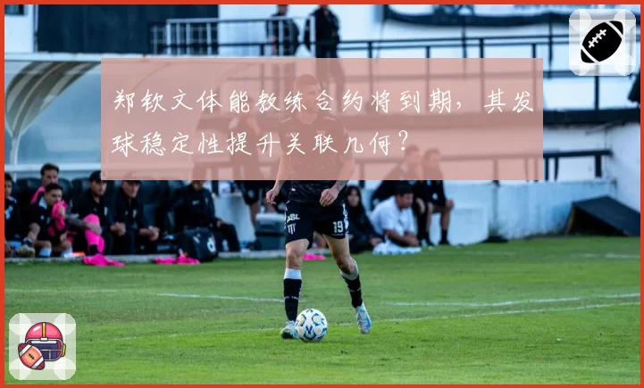 郑钦文体能教练合约将到期，其发球稳定性提升关联几何？