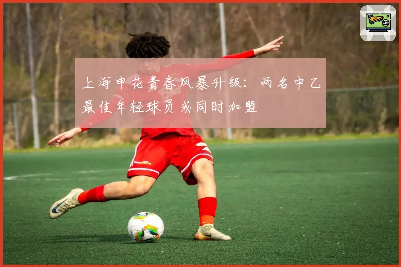 上海申花青春风暴升级：两名中乙最佳年轻球员或同时加盟