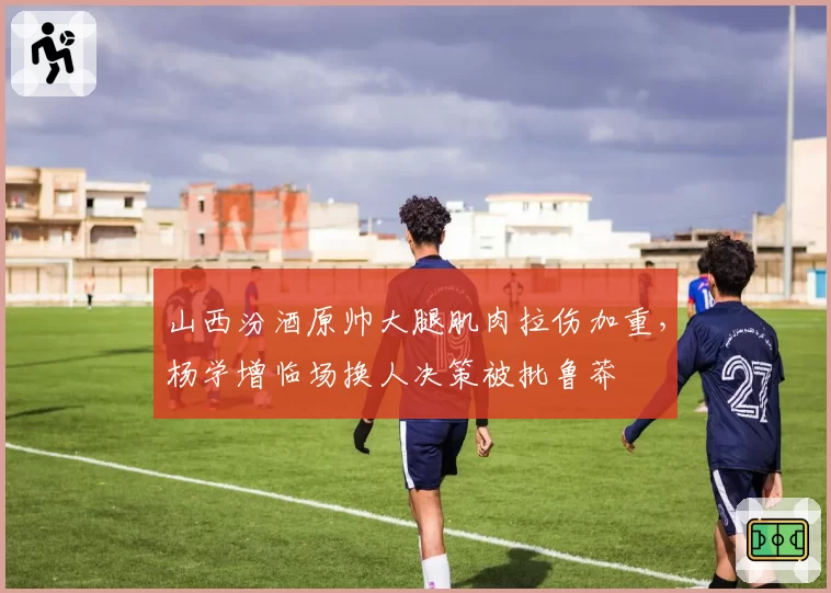 山西汾酒原帅大腿肌肉拉伤加重,杨学增临场换人决策被批鲁莽