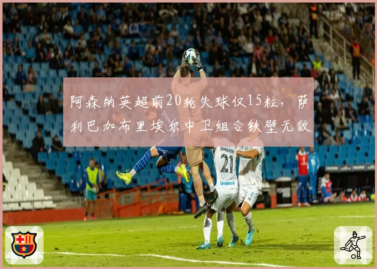 阿森纳英超前20轮失球仅15粒,萨利巴加布里埃尔中卫组合铁壁无敌