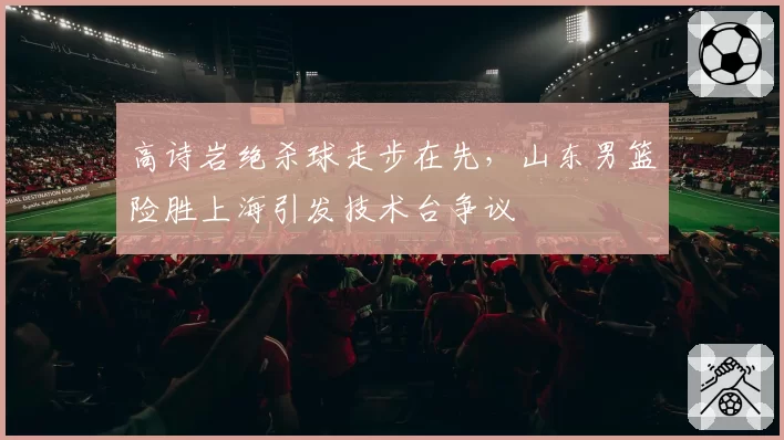高诗岩绝杀球走步在先,山东男篮险胜上海引发技术台争议