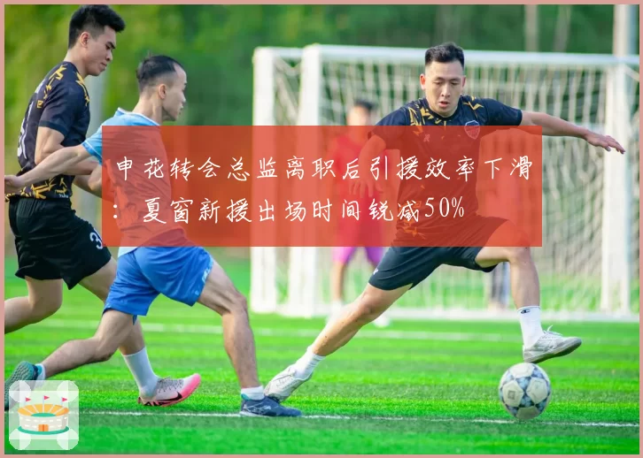 申花转会总监离职后引援效率下滑:夏窗新援出场时间锐减50%
