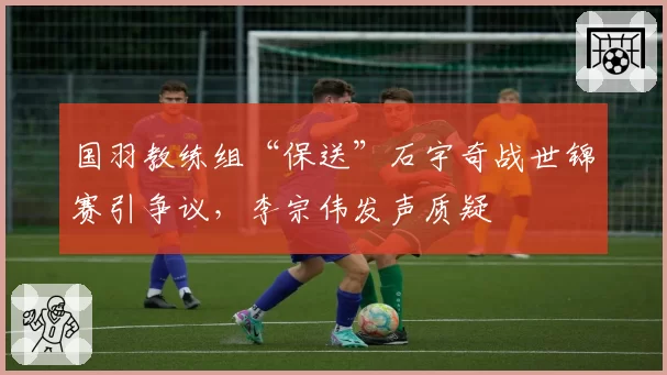 国羽教练组“保送”石宇奇战世锦赛引争议,李宗伟发声质疑