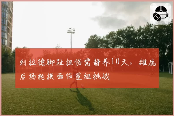 利拉德脚趾扭伤需静养10天,雄鹿后场轮换面临重组挑战