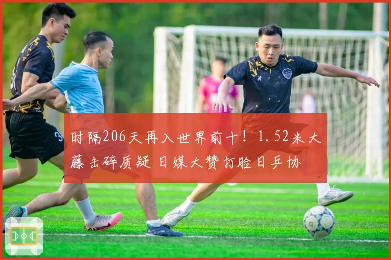 时隔206天再入世界前十!1.52米大藤击碎质疑 日媒大赞打脸日乒协