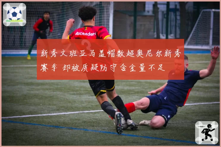 新秀文班亚马盖帽数超奥尼尔新秀赛季 却被质疑防守含金量不足