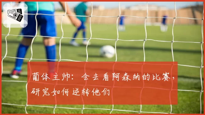 葡体主帅：会去看阿森纳的比赛，研究如何逆转他们