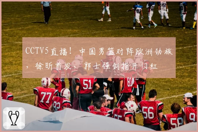 CCTV5直播!中国男篮对阵欧洲劲旅,徐昕首发,郭士强剑指开门红