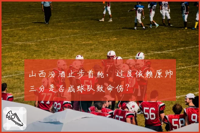 山西汾酒止步首轮,过度依赖原帅三分是否成球队致命伤?