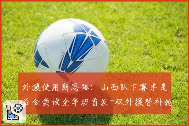 外援使用新思路：山西队下赛季是否会尝试全华班首发+双外援替补轮换？