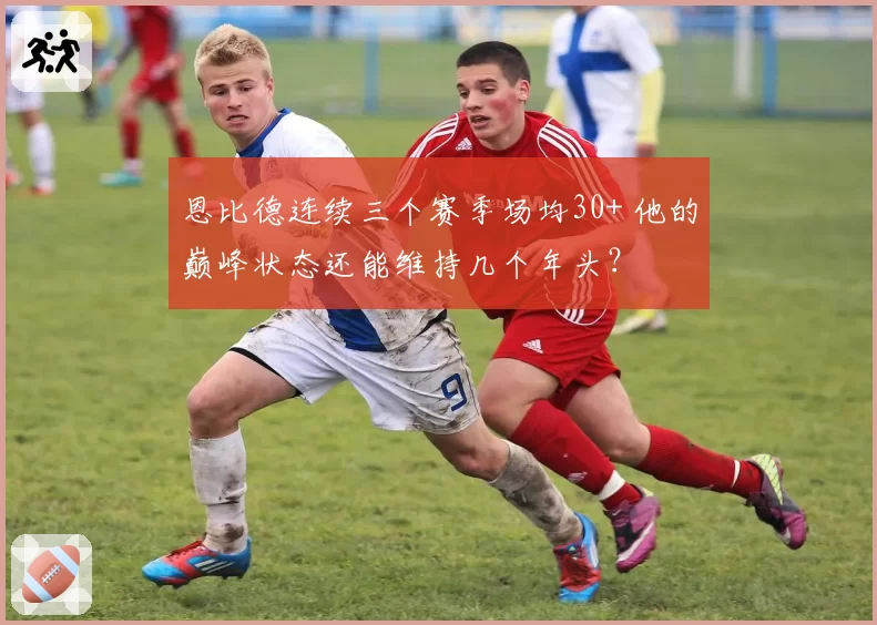 恩比德连续三个赛季场均30+ 他的巅峰状态还能维持几个年头？