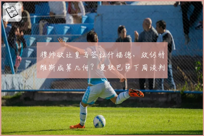 穆帅欲让皇马签拉什福德,效仿特维斯成算几何?曼联巴萨下周谈判