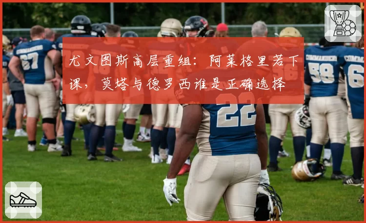 尤文图斯高层重组:阿莱格里若下课,莫塔与德罗西谁是正确选择